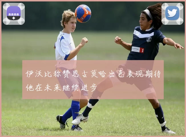 伊沃比称赞恩古莫哈出色表现期待他在未来继续进步