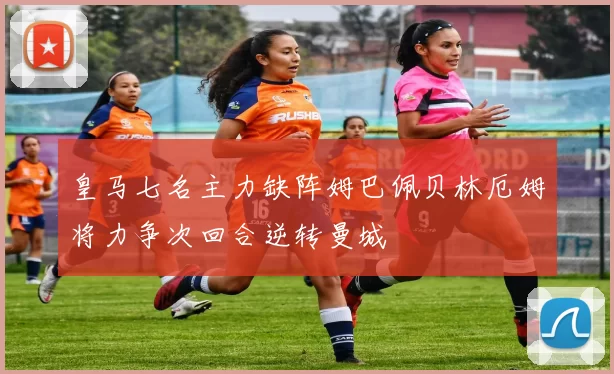 皇马七名主力缺阵姆巴佩贝林厄姆将力争次回合逆转曼城