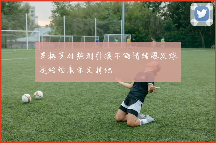 罗梅罗对热刺引援不满情绪爆发球迷纷纷表示支持他