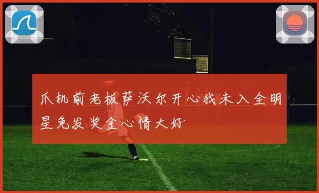 爪机前老板萨沃尔开心我未入全明星免发奖金心情大好
