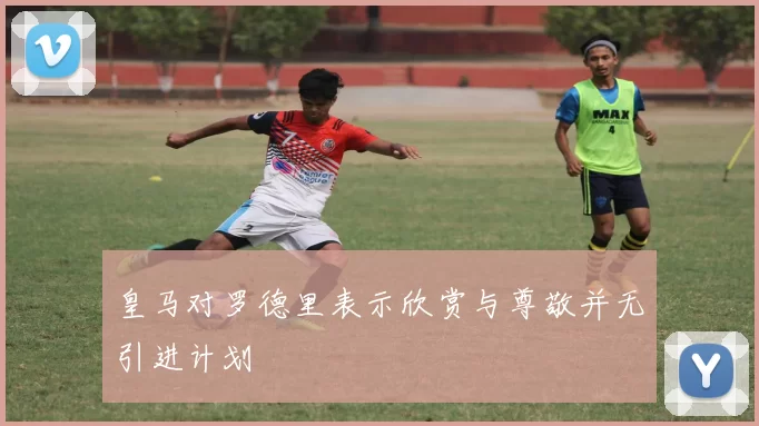 皇马对罗德里表示欣赏与尊敬并无引进计划
