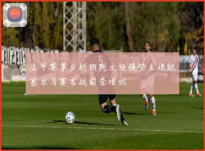 法甲赛事分析朗斯主场强势击退欧塞尔马赛客战前景堪忧