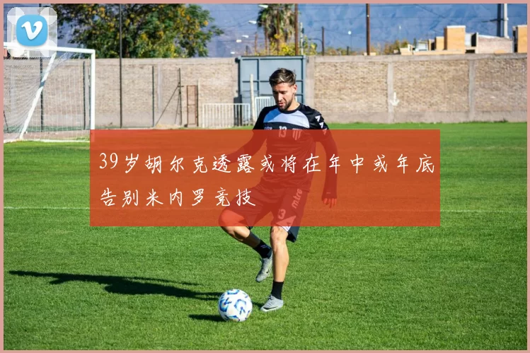 39岁胡尔克透露或将在年中或年底告别米内罗竞技