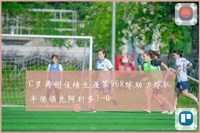 C罗再创佳绩生涯第968球助力球队半场领先阿科多1-0