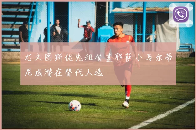 尤文图斯优先租借基耶萨小马尔蒂尼成潜在替代人选
