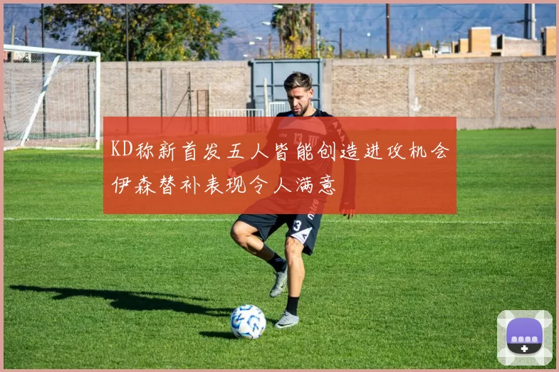 KD称新首发五人皆能创造进攻机会伊森替补表现令人满意