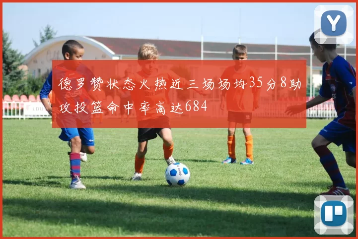 德罗赞状态火热近三场场均35分8助攻投篮命中率高达684