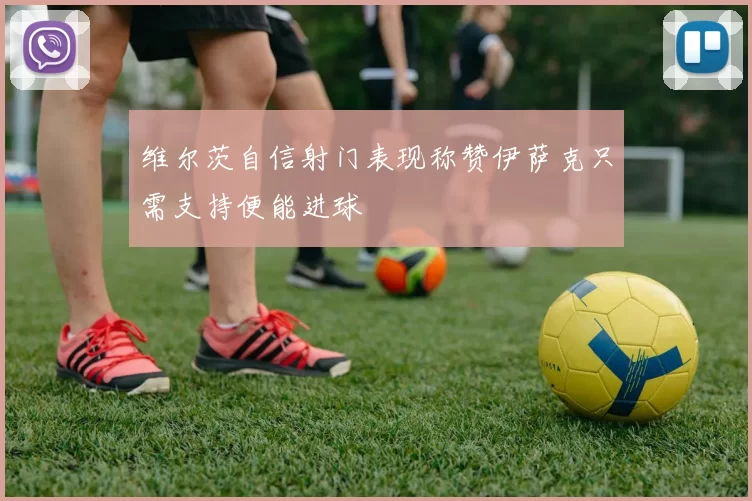 维尔茨自信射门表现称赞伊萨克只需支持便能进球