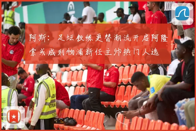 阿斯：足坛教练更替潮流开启阿隆索或成利物浦新任主帅热门人选