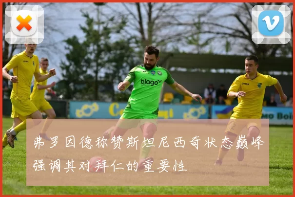 弗罗因德称赞斯坦尼西奇状态巅峰强调其对拜仁的重要性