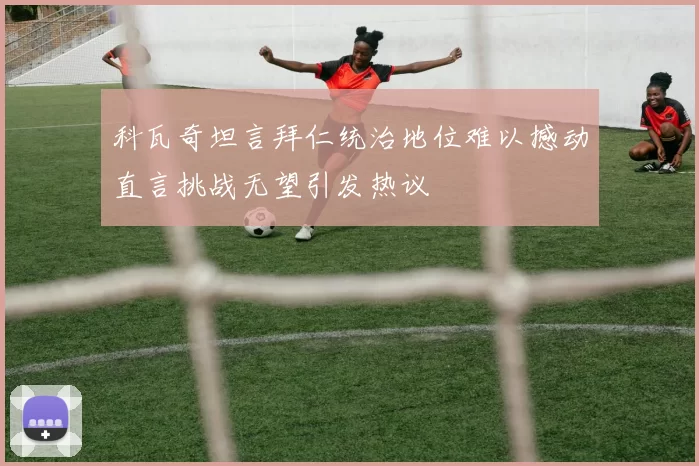 科瓦奇坦言拜仁统治地位难以撼动直言挑战无望引发热议