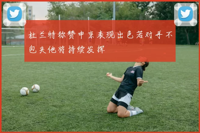 杜兰特称赞申京表现出色若对手不包夹他将持续发挥