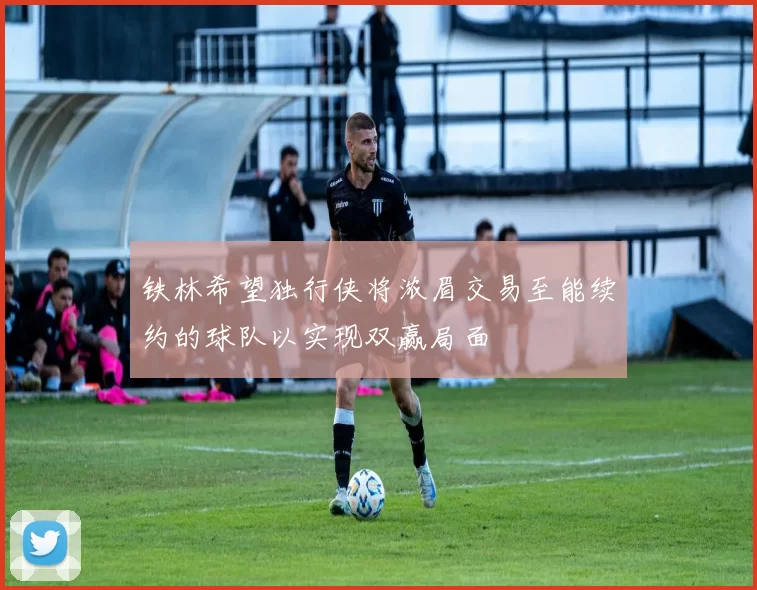 铁林希望独行侠将浓眉交易至能续约的球队以实现双赢局面