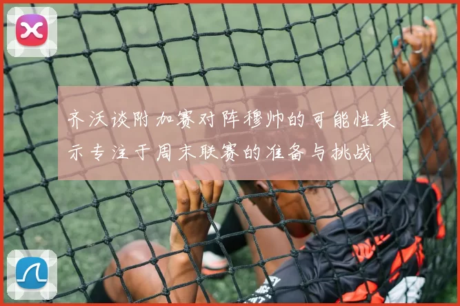齐沃谈附加赛对阵穆帅的可能性表示专注于周末联赛的准备与挑战