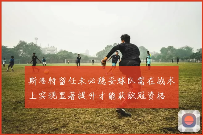 斯洛特留任未必稳妥球队需在战术上实现显著提升才能获欧冠资格
