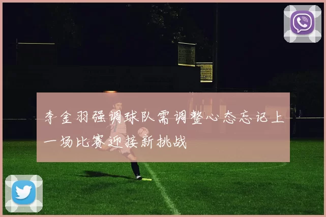 李金羽强调球队需调整心态忘记上一场比赛迎接新挑战