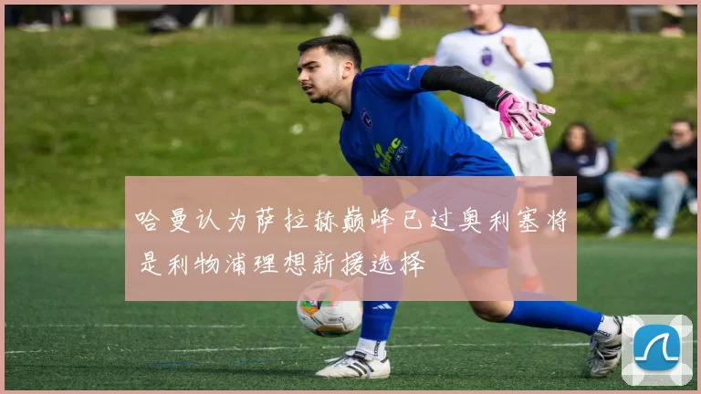 哈曼认为萨拉赫巅峰已过奥利塞将是利物浦理想新援选择