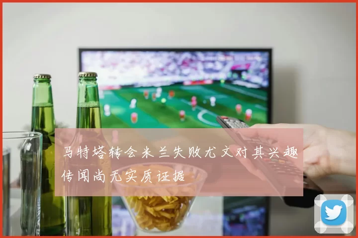 马特塔转会米兰失败尤文对其兴趣传闻尚无实质证据