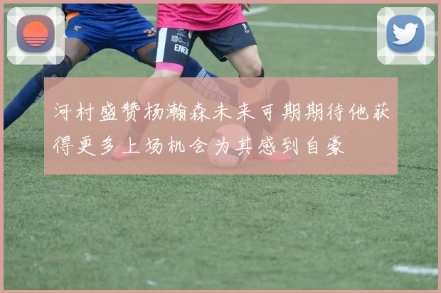 河村盛赞杨瀚森未来可期期待他获得更多上场机会为其感到自豪